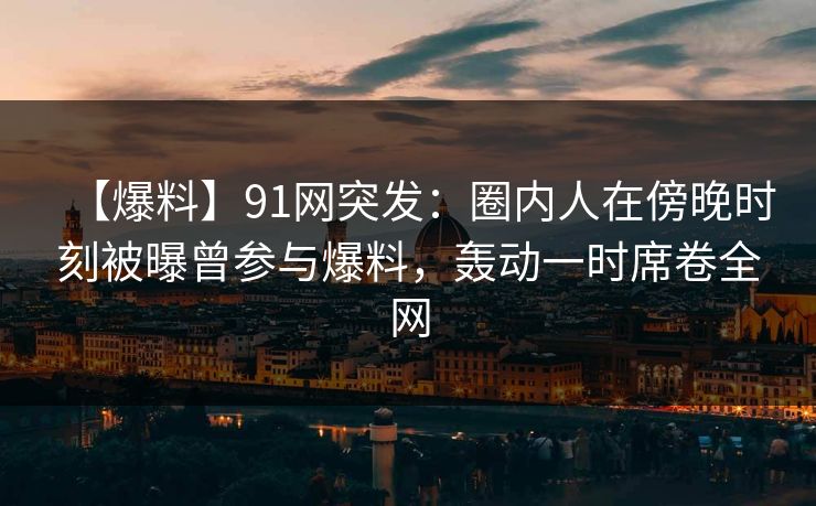 【爆料】91网突发：圈内人在傍晚时刻被曝曾参与爆料，轰动一时席卷全网