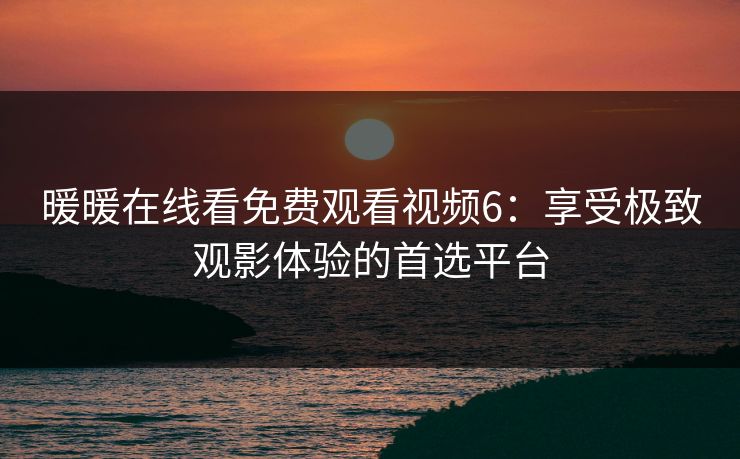 暖暖在线看免费观看视频6：享受极致观影体验的首选平台