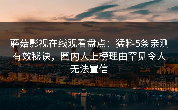 蘑菇影视在线观看盘点:猛料5条亲测有效秘诀,圈内人上榜理由罕见令人无法置信 蘑菇影视在线观看盘点:猛料5条亲测有效秘诀,圈内人上榜理由罕见令人无法置信