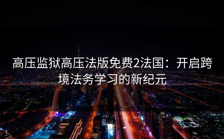 高压监狱高压法版免费2法国:开启跨境法务学习的新纪元 高压监狱高压法版免费2法国:开启跨境法务学习的新纪元