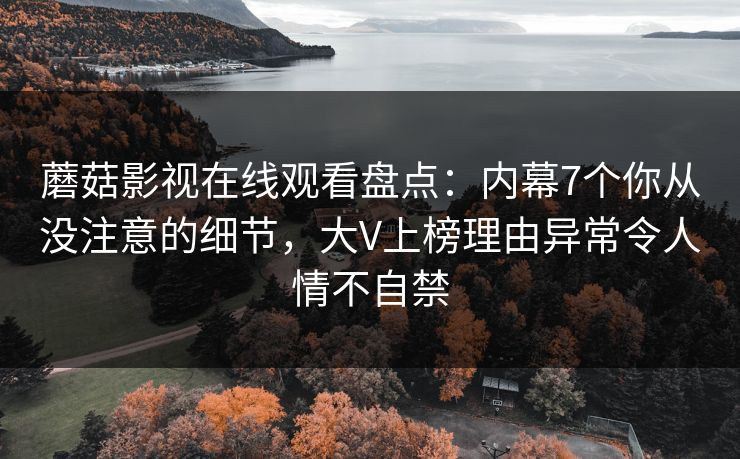 蘑菇影视在线观看盘点：内幕7个你从没注意的细节，大V上榜理由异常令人情不自禁