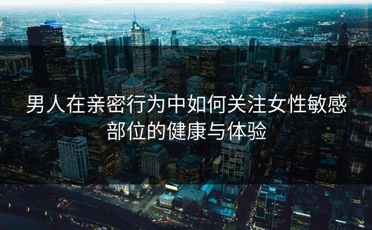 男人在亲密行为中如何关注女性敏感部位的健康与体验 男人在亲密行为中如何关注女性敏感部位的健康与体验
