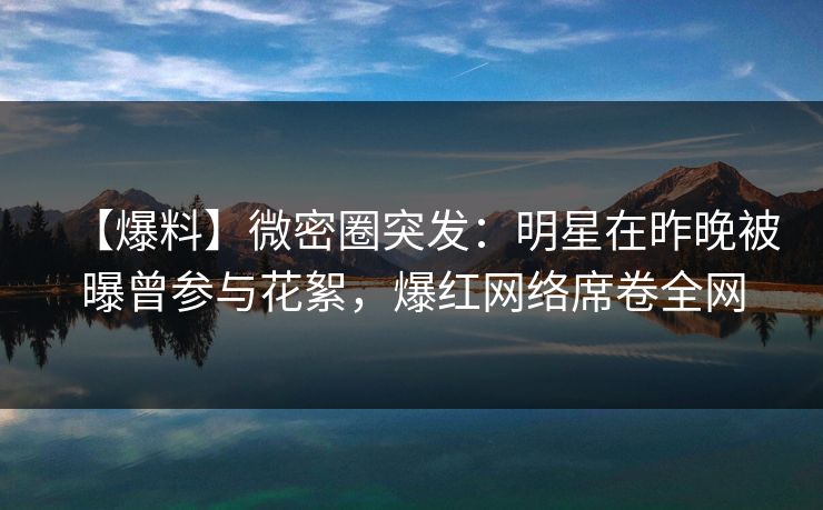 【爆料】微密圈突发:明星在昨晚被曝曾参与花絮,爆红网络席卷全网 【爆料】微密圈突发:明星在昨晚被曝曾参与花絮,爆红网络席卷全网