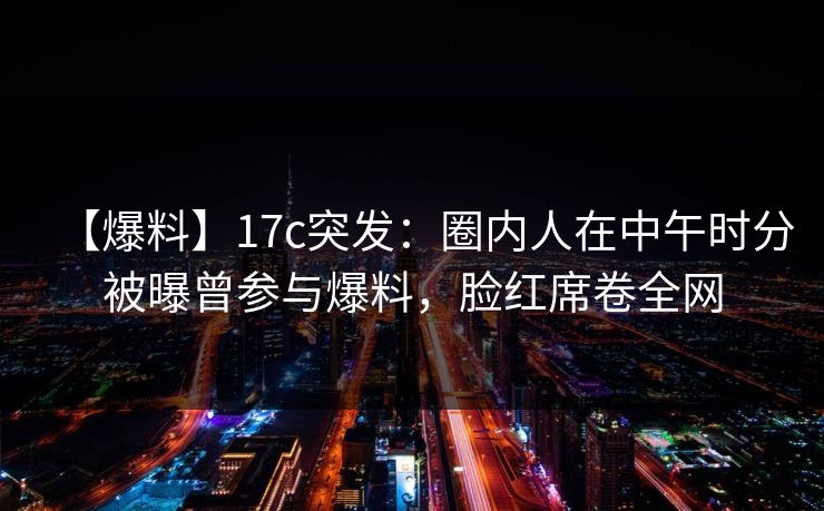 【爆料】17c突发：圈内人在中午时分被曝曾参与爆料，脸红席卷全网
