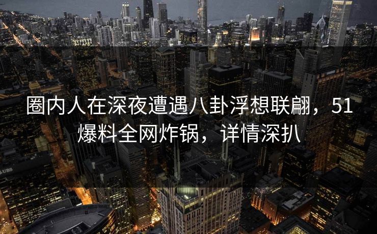 圈内人在深夜遭遇八卦浮想联翩，51爆料全网炸锅，详情深扒
