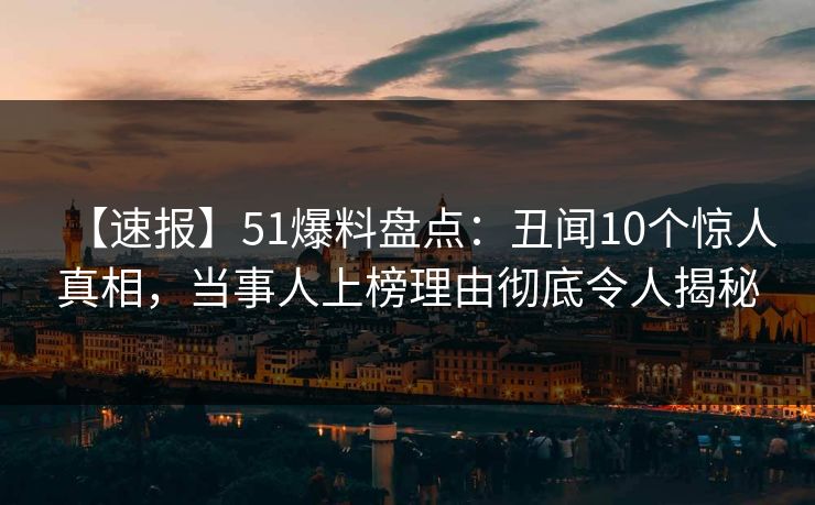 【速报】51爆料盘点：丑闻10个惊人真相，当事人上榜理由彻底令人揭秘