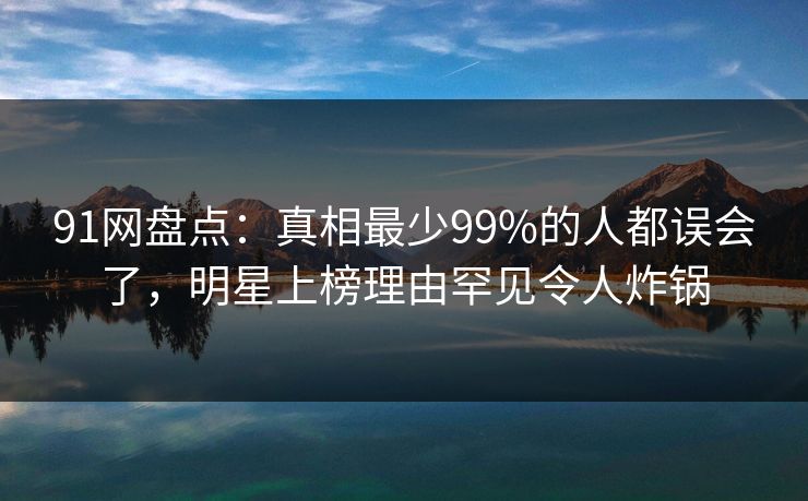 91网盘点:真相最少99%的人都误会了,明星上榜理由罕见令人炸锅 91网盘点:真相最少99%的人都误会了,明星上榜理由罕见令人炸锅