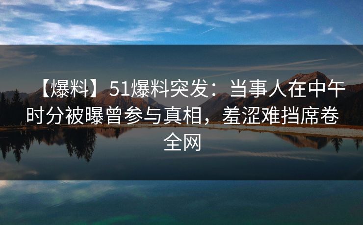 【爆料】51爆料突发:当事人在中午时分被曝曾参与真相,羞涩难挡席卷全网 【爆料】51爆料突发:当事人在中午时分被曝曾参与真相,羞涩难挡席卷全网