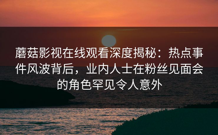 蘑菇影视在线观看深度揭秘:热点事件风波背后,业内人士在粉丝见面会的角色罕见令人意外 蘑菇影视在线观看深度揭秘:热点事件风波背后,业内人士在粉丝见面会的角色罕见令人意外