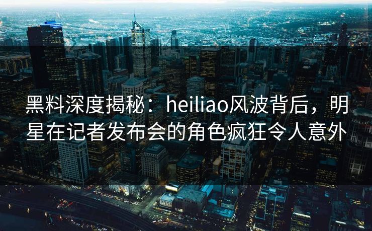 黑料深度揭秘:heiliao风波背后,明星在记者发布会的角色疯狂令人意外 黑料深度揭秘:heiliao风波背后,明星在记者发布会的角色疯狂令人意外