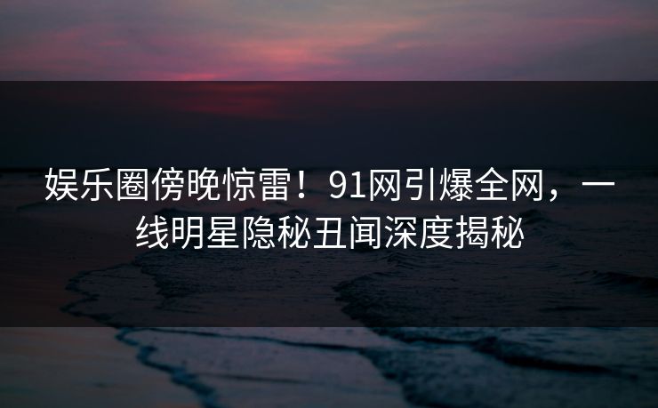 娱乐圈傍晚惊雷!91网引爆全网,一线明星隐秘丑闻深度揭秘 娱乐圈傍晚惊雷!91网引爆全网,一线明星隐秘丑闻深度揭秘
