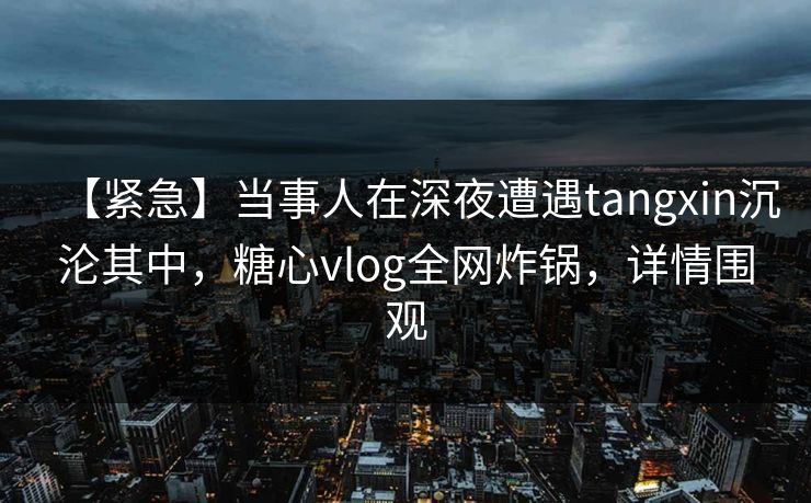 【紧急】当事人在深夜遭遇tangxin沉沦其中,糖心vlog全网炸锅,详情围观 【紧急】当事人在深夜遭遇tangxin沉沦其中,糖心vlog全网炸锅,详情围观