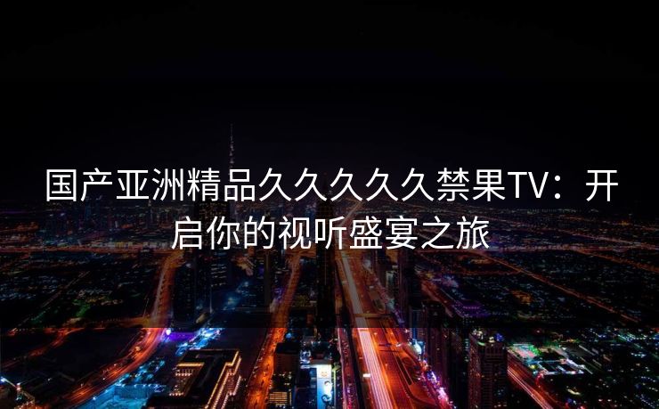 国产亚洲精品久久久久久禁果TV:开启你的视听盛宴之旅 国产亚洲精品久久久久久禁果TV:开启你的视听盛宴之旅