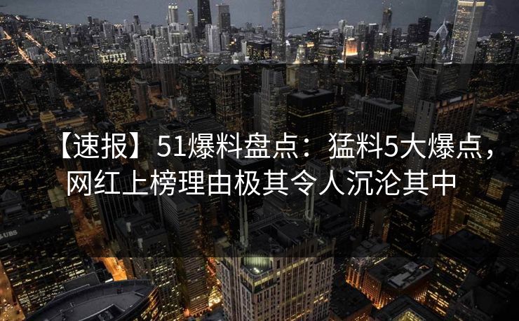 【速报】51爆料盘点:猛料5大爆点,网红上榜理由极其令人沉沦其中 【速报】51爆料盘点:猛料5大爆点,网红上榜理由极其令人沉沦其中