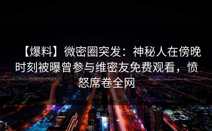 【爆料】微密圈突发:神秘人在傍晚时刻被曝曾参与维密友免费观看,愤怒席卷全网 【爆料】微密圈突发:神秘人在傍晚时刻被曝曾参与维密友免费观看,愤怒席卷全网