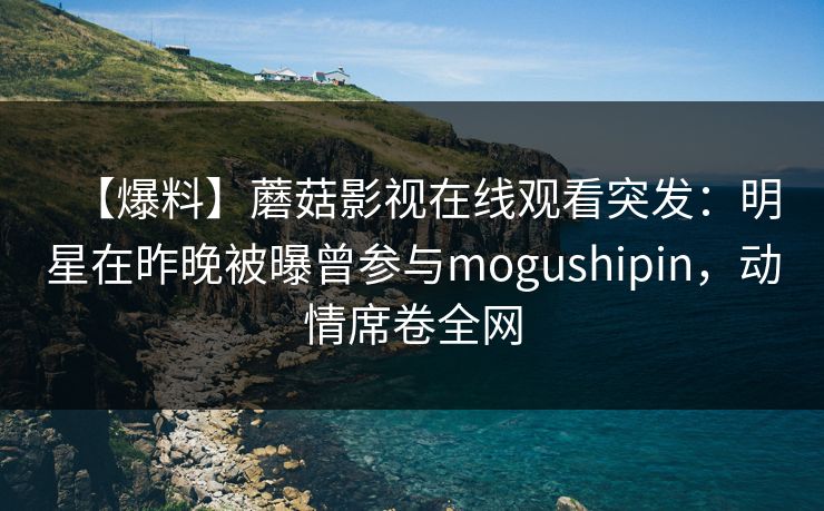 【爆料】蘑菇影视在线观看突发:明星在昨晚被曝曾参与mogushipin,动情席卷全网 【爆料】蘑菇影视在线观看突发:明星在昨晚被曝曾参与mogushipin,动情席卷全网
