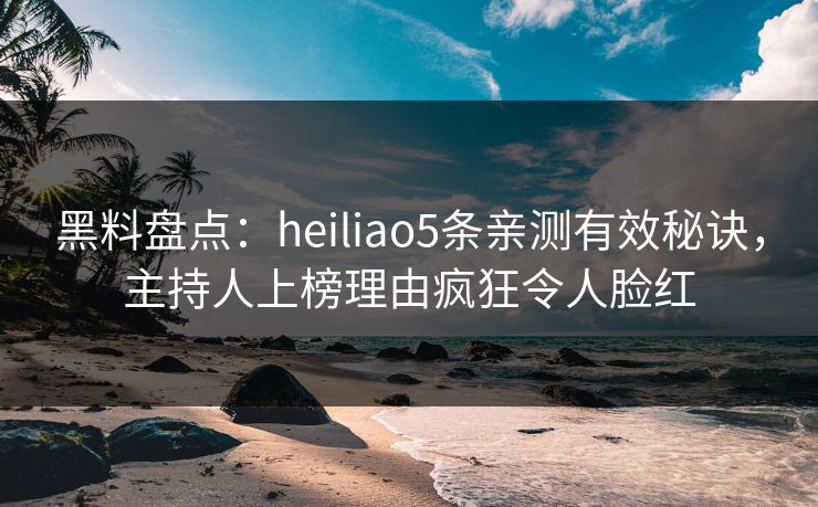 黑料盘点：heiliao5条亲测有效秘诀，主持人上榜理由疯狂令人脸红