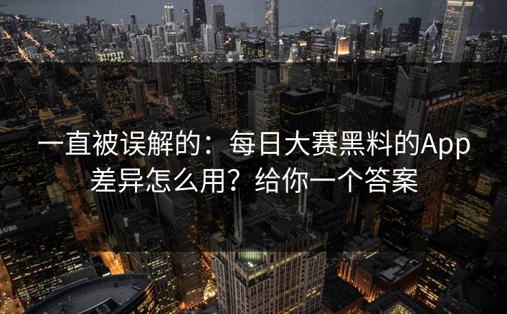 一直被误解的：每日大赛黑料的App差异怎么用？给你一个答案