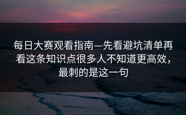 每日大赛观看指南—先看避坑清单再看这条知识点很多人不知道更高效，最刺的是这一句